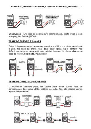 >>>VENDA_EXPRESSA >>>VENDA_EXPRESSA >>>VENDA_EXPRESSA 11
Observação - Em caso de sujeira num potenciômetro, basta limpá-lo com
um spray lubrificante (WD40).
TESTE DE FUSÍVEIS E CHAVES
Estes dois componentes devem ser testados em X1 e o ponteiro deve ir até
o zero. No caso da chave, esta deve estar ligada. Se o ponteiro não
deflexionar, o componente está com defeito. No caso da chave, aberta, no
caso do fusível, queimado. Veja abaixo:
TESTE DE OUTROS COMPONENTES
O multitester também pode ser usado para testar outros tipos de
componentes, tais como LEDs, bobinas de rádio, fios, etc. Abaixo vemos
alguns destes testes:
 