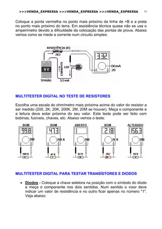 >>>VENDA_EXPRESSA >>>VENDA_EXPRESSA >>>VENDA_EXPRESSA 14
Coloque a ponta vermelha no ponto mais próximo da linha de +B e a preta
no ponto mais próximo do terra. Em assistência técnica quase não se usa o
amperímetro devido a dificuldade da colocação das pontas de prova. Abaixo
vemos como se mede a corrente num circuito simples:
MULTITESTER DIGITAL NO TESTE DE RESISTORES
Escolha uma escala do ohmímetro mais próxima acima do valor do resistor a
ser medido (200, 2K, 20K, 200K, 2M, 20M se houver). Meça o componente e
a leitura deve estar próxima do seu valor. Este teste pode ser feito com
bobinas, fusíveis, chaves, etc. Abaixo vemos o teste:
MULTITESTER DIGITAL PARA TESTAR TRANSÍSTORES E DIODOS
• Diodos - Coloque a chave seletora na posição com o símbolo do diodo
e meça o componente nos dois sentidos. Num sentido o visor deve
indicar um valor de resistência e no outro ficar apenas no número "1".
Veja abaixo:
 