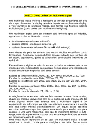 >>>VENDA_EXPRESSA >>>VENDA_EXPRESSA >>>VENDA_EXPRESSA 16
ANEXO: Como utilizar um multímetro digital
Um multímetro digital oferece a facilidade de mostrar diretamente em seu
visor, que chamamos de display de cristal líquido, ou simplesmente display,
o valor numérico da grandeza medida, sem termos que ficarmos fazendo
multiplicações (como ocorre com multímetros analógicos).
Um multímetro digital pode ser utilizado para diversos tipos de medidas,
agora iremos citar as três mais comuns:
- tensão elétrica (medida em volts – V).
- corrente elétrica (medida em amperes – A).
- resistência elétrica (medida em Ohms – - letra ômega).
Além destas ele pode ter escalas para outras medidas específicas como:
temperatura, freqüência, semicondutores (escala indicada pelo símbolo de
um diodo), capacitância, ganho de transistores, continuidade (através de um
apito), etc.
Em multímetros digitais o valor da escala já indica o máximo valor a ser
medido por ela, independente da grandeza. Temos abaixo uma indicação de
valores encontrados na prática para estas escalas:
Escalas de tensão contínua: 200mV, 2V, 20V, 1000V ou 200m, 2, 20, 1000.
Escalas de tensão alternada: 200V, 750V ou 200, 750.
Escalas de resistência: 200, 2000, 20K, 200K, 2M ou 200, 2K, 20K, 200K,
20000K.
Escalas de corrente contínua: 200u, 2000u, 20m, 200m, 2A, 20A ou 200u,
2m, 20m, 200m, 2, 10.
Escalas de corrente alternada: 2A, 10A ou 2, 10.
A seleção entre as escalas pode ser feita através de uma chave rotativa,
chaves de pressão, chaves tipo H-H ou o multímetro pode mesmo não ter
chave alguma, neste caso falamos que o multímetro digital é um
equipamento de auto-range, ou seja, ele seleciona a grandeza e a escala
que esta sendo medida automaticamente. Em alguns casos podemos
encontrar multímetros que tem apenas uma escala para tensão, uma para
corrente e uma para resistência, este tipo de multímetro também é auto-
range, nele não é preciso se procurar uma escala específica para se medir
um determinado valor de tensão.
Uma coisa muito importante ao se usar um multímetro digital é saber
selecionar a escala correta para a medição a ser feita. Sendo assim
 