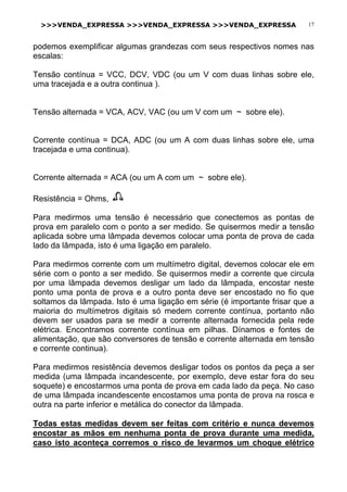 >>>VENDA_EXPRESSA >>>VENDA_EXPRESSA >>>VENDA_EXPRESSA 17
podemos exemplificar algumas grandezas com seus respectivos nomes nas
escalas:
Tensão contínua = VCC, DCV, VDC (ou um V com duas linhas sobre ele,
uma tracejada e a outra continua ).
Tensão alternada = VCA, ACV, VAC (ou um V com um ~ sobre ele).
Corrente contínua = DCA, ADC (ou um A com duas linhas sobre ele, uma
tracejada e uma continua).
Corrente alternada = ACA (ou um A com um ~ sobre ele).
Resistência = Ohms,
Para medirmos uma tensão é necessário que conectemos as pontas de
prova em paralelo com o ponto a ser medido. Se quisermos medir a tensão
aplicada sobre uma lâmpada devemos colocar uma ponta de prova de cada
lado da lâmpada, isto é uma ligação em paralelo.
Para medirmos corrente com um multímetro digital, devemos colocar ele em
série com o ponto a ser medido. Se quisermos medir a corrente que circula
por uma lâmpada devemos desligar um lado da lâmpada, encostar neste
ponto uma ponta de prova e a outro ponta deve ser encostado no fio que
soltamos da lâmpada. Isto é uma ligação em série (é importante frisar que a
maioria do multímetros digitais só medem corrente contínua, portanto não
devem ser usados para se medir a corrente alternada fornecida pela rede
elétrica. Encontramos corrente contínua em pilhas. Dínamos e fontes de
alimentação, que são conversores de tensão e corrente alternada em tensão
e corrente continua).
Para medirmos resistência devemos desligar todos os pontos da peça a ser
medida (uma lâmpada incandescente, por exemplo, deve estar fora do seu
soquete) e encostarmos uma ponta de prova em cada lado da peça. No caso
de uma lâmpada incandescente encostamos uma ponta de prova na rosca e
outra na parte inferior e metálica do conector da lâmpada.
Todas estas medidas devem ser feitas com critério e nunca devemos
encostar as mãos em nenhuma ponta de prova durante uma medida,
caso isto aconteça corremos o risco de levarmos um choque elétrico
 