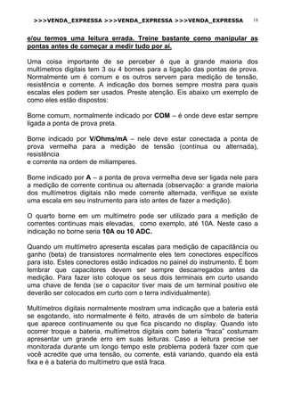 >>>VENDA_EXPRESSA >>>VENDA_EXPRESSA >>>VENDA_EXPRESSA 18
e/ou termos uma leitura errada. Treine bastante como manipular as
pontas antes de começar a medir tudo por aí.
Uma coisa importante de se perceber é que a grande maioria dos
multímetros digitais tem 3 ou 4 bornes para a ligação das pontas de prova.
Normalmente um é comum e os outros servem para medição de tensão,
resistência e corrente. A indicação dos bornes sempre mostra para quais
escalas eles podem ser usados. Preste atenção. Eis abaixo um exemplo de
como eles estão dispostos:
Borne comum, normalmente indicado por COM – é onde deve estar sempre
ligada a ponta de prova preta.
Borne indicado por V/Ohms/mA – nele deve estar conectada a ponta de
prova vermelha para a medição de tensão (contínua ou alternada),
resistência
e corrente na ordem de miliamperes.
Borne indicado por A – a ponta de prova vermelha deve ser ligada nele para
a medição de corrente continua ou alternada (observação: a grande maioria
dos multímetros digitais não mede corrente alternada, verifique se existe
uma escala em seu instrumento para isto antes de fazer a medição).
O quarto borne em um multímetro pode ser utilizado para a medição de
correntes continuas mais elevadas, como exemplo, até 10A. Neste caso a
indicação no borne seria 10A ou 10 ADC.
Quando um multímetro apresenta escalas para medição de capacitância ou
ganho (beta) de transistores normalmente eles tem conectores específicos
para isto. Estes conectores estão indicados no painel do instrumento. É bom
lembrar que capacitores devem ser sempre descarregados antes da
medição. Para fazer isto coloque os seus dois terminais em curto usando
uma chave de fenda (se o capacitor tiver mais de um terminal positivo ele
deverão ser colocados em curto com o terra individualmente).
Multímetros digitais normalmente mostram uma indicação que a bateria está
se esgotando, isto normalmente é feito, através de um símbolo de bateria
que aparece continuamente ou que fica piscando no display. Quando isto
ocorrer troque a bateria, multímetros digitais com bateria “fraca” costumam
apresentar um grande erro em suas leituras. Caso a leitura precise ser
monitorada durante um longo tempo este problema poderá fazer com que
você acredite que uma tensão, ou corrente, está variando, quando ela está
fixa e é a bateria do multímetro que está fraca.
 