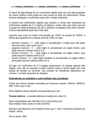 >>>VENDA_EXPRESSA >>>VENDA_EXPRESSA >>>VENDA_EXPRESSA 19
A chave de liga-desliga de um multímetro digital pode ser uma das posições
da chave rotativa como pode ser uma chave ao lado do instrumento. Deixe
sempre desligado o multímetro caso não o esteja utilizando.
A maioria dos multímetros digitais que existem a venda são chamados de
multímetros digitais de 3 ½ dígitos (3 dígitos e meio). Isto quer dizer que ele
é capaz de medir grandezas de até 3 números completos mais meio número.
Vamos exemplificar para ficar mais fácil:
suponha que você vai medir uma tensão de 1250V na escala de 1500V, a
leitura que aparecerá no display será de 1250, ou seja:
- primeiro número = 1 - este dígito é considerado ½ dígito pois não pode
assumir outro valor maior que 1.
- segundo número = 2 - este dígito é considerado um dígito inteiro, pois
pode assumir valores entre 0 e 9.
- terceiro número = 5 - este dígito é considerado um digito inteiro, pois
pode assumir valores entre 0 e 9.
- quarto número = 0 - este dígito também é considerado um digito inteiro,
pois pode assumir valores entre 0 e 9.
Ao ligar um multímetro de 3 ½ dígitos apareceram no display apenas três
dígitos, mas não se assuste é assim mesmo (caso o tenha ligado em uma
escala de tensão ou corrente, nas escalas de resistência aparecerá um
número 1 no lado esquerdo do display).
Entendendo os múltiplos e sub-multiplos das grandezas
Vimos que temos escalas indicadas por diversos valores: 200mA, 2000mV,
20K, mas o que é isto.
Para explicar vamos estudar uma grandeza por vez:
Tensão elétrica – a tensão elétrica é medida em volts (V).
Seus submúltiplos são milivolts (mV) e microvolts (uV).
Seu múltiplo mais usado é o kilo-volt (KV).
Sempre que façamos uma medida menor que 1 volt o multímetro poderá nos
indicar assim:
0,9 ou assim: 900
 