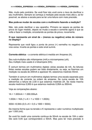 >>>VENDA_EXPRESSA >>>VENDA_EXPRESSA >>>VENDA_EXPRESSA 21
Não, muito pelo contrário. Se você fizer isto você corre o risco de danificar o
seu multímetro. Sempre se começa a medição pela escala mais alta e, se for
possível, se abaixa a escala para se ter uma leitura com mais precisão.
Mas pode-se mudar de escalas com o multímetro fazendo a medição?
Não, isto pode danificar o seu aparelho. Primeiro se separa as pontas de
prova do lugar medido, depois se muda a escala e somente agora é que se
volta a fazer a medição, encostando as pontas de prova, novamente.
O que representa um sinal de – (menos ou negativo) antes do número
no display?
Representa que você ligou a ponta de prova (+) vermelha no negativo ou
vice-versa. Inverta as pontas e este sinal sumirá.
Corrente elétrica – a corrente elétrica é medida em Amperes (A).
Seu sub-multiplos são miliamperes (mA) e microamperes (uA).
Seu múltiplo mais usado é o kiloampere (KA).
É comum termos em multímetros digitais várias escalas de mA. As leituras
feitas nestas escalas podem ser lidas diretamente, ou seja, se fizermos um
medição na escala de 200mA e aparecer 45, estaremos medindo 45mA.
Também é comum em multímetros digitais termos uma escala separada para
a medição de corrente na ordem de amperes. Se numa escala de 10A
obtivermos a leitura de 2,00 é que estamos medindo 2A. Se nesta mesma
escala medirmos 0,950 é que estamos medindo 0,95A ou 950mA.
Veja as comparações abaixo:
1A = 1.000mA = 1.000.000uA
1.000A = 1KA (1 x K = 1 x 1000 = 1.000A)
500A =0,5KA (0,5 x K = 0,5 x 1000 = 500A)
Da mesma forma que na tensão o K representa o valor numérico multiplicado
por 1.000 (mil).
Se você for medir uma corrente continua de 50mA na escala de 10A o valor
lido será 0,05 que corresponderá a 50mA. Mas para ter mais precisão é
 