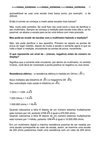 >>>VENDA_EXPRESSA >>>VENDA_EXPRESSA >>>VENDA_EXPRESSA 22
aconselhável se usar uma escala mais baixa como, por exemplo, a de
200mA.
Então é correto se começar a medir pelas escalas mais baixas?
Não, muito pelo contrário. Se você fizer isto você corre o risco de danificar o
seu multímetro. Sempre se começa a medição pela escala mais alta e, se for
possível, se abaixa a escala para se ter uma leitura com mais precisão.
Mas pode-se mudar de escalas com o multímetro fazendo a medição?
Não, isto pode danificar o seu aparelho. Primeiro se separa as pontas de
prova do lugar medido, depois de muda a escala e somente agora é que se
volta a fazer a medição, encostando as pontas de prova, novamente.
O que representa um sinal de – (menos, negativo) antes do número no
display?
Significa que a corrente está circulando, por dentro do multímetro, no sentido
inverso, você deve ter conectado a ponta positiva no negativo ou vice-versa.
Resistência elétrica – a resistência elétrica é medida em Ohms ( ).
Seus múltiplos são kiloohms (K ) e megaohms (M ).
Seu submúltiplo mais usado é miliohms (m ).
1 Ohm = 1.000 m
1.000 Ohms = 1 K
1.000.000 ohms = 1 M
Quando colocamos a letra K depois de um número estamos multiplicando
este número por mil, portanto 470K é igual a 470.000 ohms.
Quando colocamos a letra M depois de um número estamos multiplicando
este número por 1 milhão, portanto 10M é igual a 10.000.000 ohms.
Em um multímetro digital a máxima resistência possível de ser medida por
uma escala corresponde ao valor da escala, assim, se tivermos uma escala
de 200 ohms poderemos medir uma resistência com um valor de 200 ohms
 