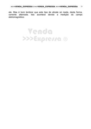 >>>VENDA_EXPRESSA >>>VENDA_EXPRESSA >>>VENDA_EXPRESSA 24
ele. Mas é bom lembrar que este tipo de alicate só mede, desta forma,
corrente alternada. Isto acontece devido a medição do campo
eletromagnético.
Venda
>>>Expressa ®
 