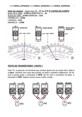 >>>VENDA_EXPRESSA >>>VENDA_EXPRESSA >>>VENDA_EXPRESSA 7
Valor do resistor - menor que 1K – X1 ou X10 3ª LISTRA DO CORPO
Entre 1K e 100K – X100 ou X1K PRETA – X1
Acima de 100K – X10K MARROM – X10
VERMELHA – X100
LARANJA - X1K
AMARELO – X10K
TESTE DE TRANSÍSTORES - PARTE 1
Usar X1, e procurar um terminal que conduz igual com os outros dois. Este é
a base. Verificar com qual das pontas na base o ponteiro deflexiona. Se for
com a ponta preta, o transistor é NPN. Se for com a vermelha na base, o
transistor é PNP. Abaixo vemos como é feito o teste:
 