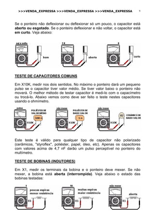 >>>VENDA_EXPRESSA >>>VENDA_EXPRESSA >>>VENDA_EXPRESSA 9
Se o ponteiro não deflexionar ou deflexionar só um pouco, o capacitor está
aberto ou esgotado. Se o ponteiro deflexionar e não voltar, o capacitor está
em curto. Veja abaixo:
TESTE DE CAPACITORES COMUNS
Em X10K, medir nos dois sentidos. No máximo o ponteiro dará um pequeno
pulso se o capacitor tiver valor médio. Se tiver valor baixo o ponteiro não
moverá. O melhor método de testar capacitor é medi-lo com o capacímetro
ou trocá-lo. Abaixo vemos como deve ser feito o teste nestes capacitores
usando o ohmímetro.
Este teste é válido para qualquer tipo de capacitor não polarizado
(cerâmicos, "styroflex", poliéster, papel, óleo, etc). Apenas os capacitores
com valores acima de 4,7 nF darão um pulso perceptível no ponteiro do
multímetro.
TESTE DE BOBINAS (INDUTORES)
Em X1, medir os terminais da bobina e o ponteiro deve mexer. Se não
mexer, a bobina está aberta (interrompida). Veja abaixo o estado das
bobinas testadas:
 