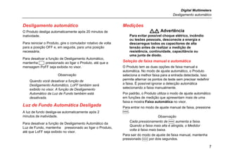 Digital Multimeters
Desligamento automático
7
Desligamento automático
O Produto desliga automaticamente após 20 minutos de
inatividade.
Para reiniciar o Produto, gire o comutador rotativo de volta
para a posição OFF e, em seguida, para uma posição
necessária.
Para desativar a função de Desligamento Automático,
mantenha  pressionado ao ligar o Produto, até que a
mensagem PoFF seja exibida no visor.
Observação
Quando você desativar a função de
Desligamento Automático, LoFF também será
exibido no visor. A função de Desligamento
Automático da Luz de Fundo também está
desativada.
Luz de Fundo Automática Desligada
A luz de fundo desliga-se automaticamente após 2
minutos de inatividade.
Para desativar a função de Desligamento Automático da
Luz de Fundo, mantenha pressionado ao ligar o Produto,
até que LoFF seja exibido no visor.
Medições
 Advertência
Para evitar possível choque elétrico, incêndio
ou lesões pessoais, desconecte a energia e
descarregue todos os capacitores de alta
tensão antes de realizar a medição de
resistência, continuidade, capacitância ou
uma junta de diodo.
Seleção de faixa manual e automática
O Produto tem as duas opções de faixa manual e
automática. No modo de ajuste automático, o Produto
seleciona a melhor faixa para a entrada detectada. Isso
permite alternar os pontos de teste sem precisar redefinir
a faixa. É possível ignorar a detecção automática
selecionando a faixa manualmente.
Por padrão, o Produto utiliza o modo de ajuste automático
em funções de medição que apresentam mais de uma
faixa e mostra Faixa automática no visor.
Para entrar no modo de ajuste manual de faixa, pressione
.
Observação
Cada pressionamento de  aumenta a faixa.
Quando a faixa mais alta é atingida, o Medidor
volta à faixa mais baixa.
Para sair do modo de ajuste de faixa manual, mantenha
pressionado  por dois segundos.
 
