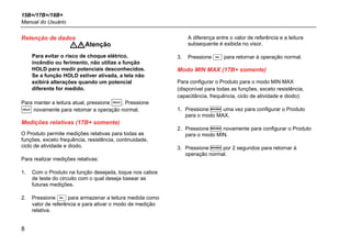 15B+/17B+/18B+
Manual do Usuário
8
Retenção de dados
Atenção
Para evitar o risco de choque elétrico,
incêndio ou ferimento, não utilize a função
HOLD para medir potenciais desconhecidos.
Se a função HOLD estiver ativada, a tela não
exibirá alterações quando um potencial
diferente for medido.
Para manter a leitura atual, pressione . Pressione
 novamente para retomar a operação normal.
Medições relativas (17B+ somente)
O Produto permite medições relativas para todas as
funções, exceto frequência, resistência, continuidade,
ciclo de atividade e diodo.
Para realizar medições relativas:
1. Com o Produto na função desejada, toque nos cabos
de teste do circuito com o qual deseja basear as
futuras medições.
2. Pressione  para armazenar a leitura medida como
valor de referência e para ativar o modo de medição
relativa.
A diferença entre o valor de referência e a leitura
subsequente é exibida no visor.
3. Pressione  para retornar à operação normal.
Modo MIN MAX (17B+ somente)
Para configurar o Produto para o modo MIN MAX
(disponível para todas as funções, exceto resistência,
capacitância, frequência, ciclo de atividade e diodo):
1. Pressione  uma vez para configurar o Produto
para o modo MAX.
2. Pressione  novamente para configurar o Produto
para o modo MIN.
3. Pressione  por 2 segundos para retornar à
operação normal.
 