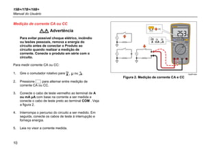 15B+/17B+/18B+
Manual do Usuário
10
Medição de corrente CA ou CC
 Advertência
Para evitar possível choque elétrico, incêndio
ou lesões pessoais, remova a energia do
circuito antes de conectar o Produto ao
circuito quando realizar a medição de
corrente. Conecte o produto em série com o
circuito.
Para medir corrente CA ou CC:
1. Gire o comutador rotativo para , μ ou .
2. Pressione  para alternar entre medição de
corrente CA ou CC.
3. Conecte o cabo de teste vermelho ao terminal de A
ou mA μA com base na corrente a ser medida e
conecte o cabo de teste preto ao terminal COM . Veja
a figura 2.
4. Interrompa o percurso do circuito a ser medido. Em
seguida, conecte os cabos de teste à interrupção e
forneça energia.
5. Leia no visor a corrente medida.
AC
hpq04.eps
Figura 2. Medição de corrente CA e CC
 