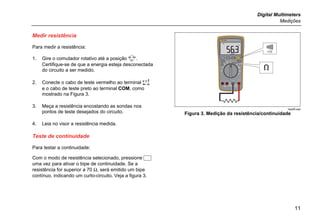 Digital Multimeters
Medições
11
Medir resistência
Para medir a resistência:
1. Gire o comutador rotativo até a posição .
Certifique-se de que a energia esteja desconectada
do circuito a ser medido.
2. Conecte o cabo de teste vermelho ao terminal 
e o cabo de teste preto ao terminal COM, como
mostrado na Figura 3.
3. Meça a resistência encostando as sondas nos
pontos de teste desejados do circuito.
4. Leia no visor a resistência medida.
Teste de continuidade
Para testar a continuidade:
Com o modo de resistência selecionado, pressione 
uma vez para ativar o bipe de continuidade. Se a
resistência for superior a 70 Ω, será emitido um bipe
contínuo, indicando um curto-circuito. Veja a figura 3.
<70
hpq05.eps
Figura 3. Medição da resistência/continuidade
 