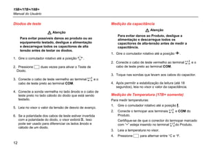 15B+/17B+/18B+
Manual do Usuário
12
Diodos de teste
 Atenção
Para evitar possíveis danos ao produto ou ao
equipamento testado, desligue a alimentação
e descarregue todos os capacitores de alta
tensão antes de testar os diodos.
1. Gire o comutador rotativo até a posição .
2. Pressione  duas vezes para ativar o Teste de
Diodo.
3. Conecte o cabo de teste vermelho ao terminal  e o
cabo de teste preto ao terminal COM.
4. Conecte a sonda vermelha no lado ânodo e o cabo de
teste preto no lado cátodo do diodo que está sendo
testado.
5. Leia no visor o valor da tensão de desvio de avanço.
6. Se a polaridade dos cabos de teste estiver invertida
com a polaridade do diodo, o visor exibirá . Isso
pode ser usado para diferenciar os lados ânodo e
cátodo de um diodo.
Medição da capacitância
 Atenção
Para evitar danos ao Produto, desligue a
alimentação e descarregue todos os
capacitores de alta-tensão antes de medir a
capacitância.
1. Gire o comutador rotativo até a posição .
2. Conecte o cabo de teste vermelho ao terminal  e o
cabo de teste preto ao terminal COM.
3. Toque nas sondas que levam aos cabos do capacitor.
4. Após permitir a estabilização da leitura (até 18
segundos), leia no visor o valor da capacitância.
Medição de Temperatura (17B+ somente)
Para medir temperaturas:
1. Gire o comutador rotativo até a posição .
2. Conecte o termopar aos terminais  e COM do
Produto.
Certifique-se de que o conector do termopar marcado
com “+” esteja inserido no terminal do Produto.
3. Leia a temperatura no visor.
4. Pressione  para alternar entre °C e °F.
 
