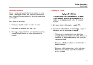 Digital Multimeters
Manutenção
15
Manutenção geral
Limpe a parte externa periodicamente usando um pano
úmido e detergente neutro. Não use produtos abrasivos
nem solventes. Pó ou umidade nos terminais pode afetar
as medições.
Para limpar os terminais:
1. Desligue o Produto e retire os cabos de teste.
2. Chacoalhe os terminais para tirar o pó.
3. Umedeça um cotonete limpo com álcool isopropílico e
aplique na parte interna de todos os terminais de
entrada.
Fusíveis de Teste
 Advertência
Para evitar risco de choque elétrico ou lesão
física pessoal, retire os terminais de teste e
todos os sinais de entrada antes de trocar o
fusível.
1. Gire o comutador rotativo até a posição .
2. Conecte um cabo de teste ao terminal  e toque na
sonda que leva ao terminal A ou mA μA .
• A leitura de um fusível do terminal A em boa
condição é de aproximadamente 0,1 Ω. A leitura de
um fusível do terminal mA/μA em boa condição é
menor que 10 kΩ.
• Se o visor exibir , substitua o fusível e realize o
teste novamente.
• Se o visor exibir qualquer outro valor, submeta o
Produto a manutenção. Consulte “Assistência
técnica e peças”.
 
