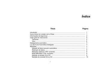 i
Índice
Título Página
Introdução ...................................................................................................................... 1
Como entrar em contato com a Fluke ............................................................................ 1
Informações de segurança............................................................................................. 2
Visão geral do instrumento............................................................................................. 5
Terminais................................................................................................................... 5
Visor .......................................................................................................................... 6
Desligamento automático............................................................................................... 7
Luz de Fundo Automática Desligada.............................................................................. 7
Medições........................................................................................................................ 7
Seleção de faixa manual e automática...................................................................... 7
Retenção de dados ................................................................................................... 8
Medições relativas (17B+ somente) .......................................................................... 8
Modo MIN MAX (17B+ somente)............................................................................... 8
Medição de tensão CA e CC ..................................................................................... 9
Medição de corrente CA ou CC................................................................................. 10
 