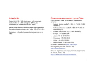 1
Introdução
Fluke 15B+/17B+/18B+ Multimeters (o Produto) são
instrumentos de 4.000 contagens. O Produto é
alimentado por pilha e tem um visor digital.
Exceto onde indicado, as descrições e instruções neste
Manual do Usuário aplicam-se a todos 15B+/17B+/18B+.
Salvo outra indicação, todas as ilustrações mostram o
17B+.
Como entrar em contato com a Fluke
Para contatar a Fluke, ligue para um dos seguintes
números:
• Suporte técnico nos EUA: 1-800-44-FLUKE (1-800-
443-5853)
• Calibração/reparos nos EUA: 1-888-99-FLUKE (1-
888-993-5853)
• Canadá: 1-800-36-FLUKE (1-800-363-5853)
• Europa: +31 402-675-200
• Japão: +81-03-6714-3114
• Cingapura: +65-6799-5566
• China: +86-400-810-3435
• Outros países: +1-425-446-5500
Ou visite o site da Fluke: www.fluke.com.br.
Para registrar produtos, acesse o site
http://register.fluke.com.
Para ver, imprimir ou baixar o suplemento mais recente
do manual, visite o site
http://us.fluke.com/usen/support/manuals.
 
