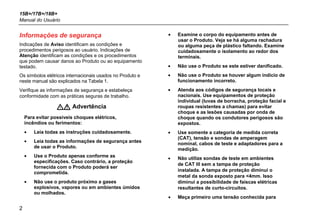 15B+/17B+/18B+
Manual do Usuário
2
Informações de segurança
Indicações de Aviso identificam as condições e
procedimentos perigosos ao usuário. Indicações de
Atenção identificam as condições e os procedimentos
que podem causar danos ao Produto ou ao equipamento
testado.
Os símbolos elétricos internacionais usados no Produto e
neste manual são explicados na Tabela 1.
Verifique as informações de segurança e estabeleça
conformidade com as práticas seguras de trabalho.
 Advertência
Para evitar possíveis choques elétricos,
incêndios ou ferimentos:
• Leia todas as instruções cuidadosamente.
• Leia todas as informações de segurança antes
de usar o Produto.
• Use o Produto apenas conforme as
especificações. Caso contrário, a proteção
fornecida com o Produto poderá ser
comprometida.
• Não use o produto próximo a gases
explosivos, vapores ou em ambientes úmidos
ou molhados.
• Examine o corpo do equipamento antes de
usar o Produto. Veja se há alguma rachadura
ou alguma peça de plástico faltando. Examine
cuidadosamente o isolamento ao redor dos
terminais.
• Não use o Produto se este estiver danificado.
• Não use o Produto se houver algum indício de
funcionamento incorreto.
• Atenda aos códigos de segurança locais e
nacionais. Use equipamentos de proteção
individual (luvas de borracha, proteção facial e
roupas resistentes a chamas) para evitar
choque e as lesões causadas por onda de
choque quando os condutores perigosos são
expostos.
• Use somente a categoria de medida correta
(CAT), tensão e sondas de amperagem
nominal, cabos de teste e adaptadores para a
medição.
• Não utilize sondas de teste em ambientes
de CAT III sem a tampa de proteção
instalada. A tampa de proteção diminui o
metal da sonda exposto para <4mm. Isso
diminui a possibilidade de faíscas elétricas
resultantes de curto-circuitos.
• Meça primeiro uma tensão conhecida para
 