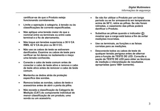 Digital Multimeters
Informações de segurança
3
certificar-se de que o Produto esteja
funcionando corretamente.
• Limite a operação à categoria, à tensão ou às
classificações de corrente especificadas.
• Não aplique uma tensão maior do que a
nominal entre os terminais ou entre cada
terminal e o fio de aterramento.
• Não toque em tensões superiores a 30 V CA
RMS, 42 V CA de pico ou 60 V CC.
• Não use os cabos de teste se estiverem
danificados. Examine os cabos de teste para
verificar se há danos no isolamento e meça
uma tensão conhecida.
• Conecte o cabo de teste comum antes de
conectar o cabo de teste ativo e remova o cabo
de teste ativo antes de remover o cabo de teste
comum.
• Mantenha os dedos atrás da proteção
específica das sondas.
• Remova todas as sondas, cabos de teste e
acessórios antes de abrir a porta da pilha.
• Não exceda a classificação da Categoria de
Medição (CAT) do componente individual de
menor classificação de um produto, uma
sonda ou um acessório.
• Se não for utilizar o Produto por um longo
período ou se for armazená-lo em temperaturas
acima de 50°C, retire as pilhas. Se não forem
retiradas, o vazamento das pilhas poderá
danificar o Produto.
• Substitua as pilhas quando o indicador ()
mostrar que a carga está baixa a fim de evitar
medições incorretas.
• Use os terminais, as funções e as faixas
corretas para as medições.
• Desconecte todos os cabos de teste de
qualquer tensão perigosa antes de alternar
para a função de TESTE DE LED. Consulte a
seção de TESTE DE LED para obter as técnicas
de medição e interpretação de resultados
apropriadas (para 18B+ somente).
 