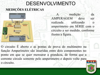 DESENVOLVIMENTO
MEDIÇÕES ELÉTRICAS
•
A medição da
AMPERAGEM deve ser
realizada utilizando o
amperímetro em SÉRIE com o
circuito a ser medido, conforme
ilustra a figura.
O circuito É aberto e as pontas de prova do multímetro na
função Amperímetro são inseridas entre dois componentes no
ponto em que se quer mensurar a grandeza, de forma que a
corrente circule somente pelo amperímetro e depois volte para
o circuito.
 
