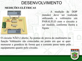 DESENVOLVIMENTO
MEDIÇÕES ELÉTRICAS
•
A medição de DDP
(tensão) deve ser realizada
utilizando o voltímetro em
PARALELO com o circuito a
ser medido, conforme ilustra a
figura.
O circuito NÃO é aberto. As pontas de prova do multímetro na
função Voltímetro são conectadas no ponto em que se quer
mensurar a grandeza de forma que a corrente passe tanto pelo
equipamento quanto pelo circuito.
 