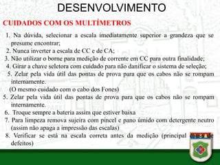 DESENVOLVIMENTO
CUIDADOS COM OS MULTÍMETROS
1. Na dúvida, selecionar a escala imediatamente superior a grandeza que se
presume encontrar;
2. Nunca inverter a escala de CC e de CA;
3. Não utilizar o borne para medição de corrente em CC para outra finalidade;
4. Girar a chave seletora com cuidado para não danificar o sistema de seleção;
5. Zelar pela vida útil das pontas de prova para que os cabos não se rompam
internamente.
(O mesmo cuidado com o cabo dos Fones)
5. Zelar pela vida útil das pontas de prova para que os cabos não se rompam
internamente.
6. Troque sempre a bateria assim que estiver baixa
7. Para limpeza remova sujeira com pincel e pano úmido com detergente neutro
(assim não apaga a impressão das escalas)
8. Verificar se está na escala correta antes da medição (principal causa de
defeitos)
 