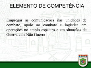 ELEMENTO DE COMPETÊNCIA
Empregar as comunicações nas unidades de
combate, apoio ao combate e logística em
operações no amplo espectro e em situações de
Guerra e de Não Guerra
 