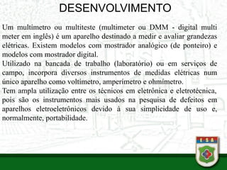 DESENVOLVIMENTO
Um multímetro ou multiteste (multimeter ou DMM - digital multi
meter em inglês) é um aparelho destinado a medir e avaliar grandezas
elétricas. Existem modelos com mostrador analógico (de ponteiro) e
modelos com mostrador digital.
Utilizado na bancada de trabalho (laboratório) ou em serviços de
campo, incorpora diversos instrumentos de medidas elétricas num
único aparelho como voltímetro, amperímetro e ohmímetro.
Tem ampla utilização entre os técnicos em eletrônica e eletrotécnica,
pois são os instrumentos mais usados na pesquisa de defeitos em
aparelhos eletroeletrônicos devido à sua simplicidade de uso e,
normalmente, portabilidade.
 