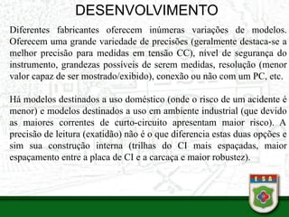 DESENVOLVIMENTO
Diferentes fabricantes oferecem inúmeras variações de modelos.
Oferecem uma grande variedade de precisões (geralmente destaca-se a
melhor precisão para medidas em tensão CC), nível de segurança do
instrumento, grandezas possíveis de serem medidas, resolução (menor
valor capaz de ser mostrado/exibido), conexão ou não com um PC, etc.
Há modelos destinados a uso doméstico (onde o risco de um acidente é
menor) e modelos destinados a uso em ambiente industrial (que devido
as maiores correntes de curto-circuito apresentam maior risco). A
precisão de leitura (exatidão) não é o que diferencia estas duas opções e
sim sua construção interna (trilhas do CI mais espaçadas, maior
espaçamento entre a placa de CI e a carcaça e maior robustez).
 