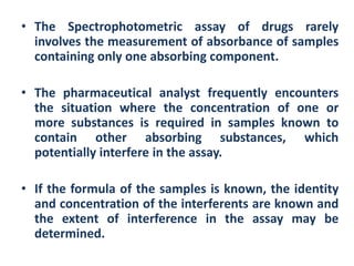 • The Spectrophotometric assay of drugs rarely
  involves the measurement of absorbance of samples
  containing only one absorbing component.

• The pharmaceutical analyst frequently encounters
  the situation where the concentration of one or
  more substances is required in samples known to
  contain other absorbing substances, which
  potentially interfere in the assay.

• If the formula of the samples is known, the identity
  and concentration of the interferents are known and
  the extent of interference in the assay may be
  determined.
 
