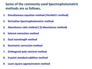 Some of the commonly used Spectrophotometric
 methods are as follows,
1. Simultaneous equation method (Vierdott’s method)

2. Derivative Spectrophotometric method

3. Absorbance ratio method ( Q-Absorbance method)

4. Solvent extraction method

5. Dual wavelength method

6. Geometric correction method

7. Orthogonal poly nominal method

8. H-point standard addition method

9. Least square approximation method
 