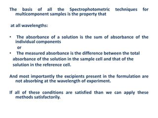 The basis of all the Spectrophotometric           techniques   for
  multicomponent samples is the property that

at all wavelengths:

•  The absorbance of a solution is the sum of absorbance of the
  individual components
   or
• The measured absorbance is the difference between the total
 absorbance of the solution in the sample cell and that of the
 solution in the reference cell.

And most importantly the excipients present in the formulation are
  not absorbing at the wavelength of experiment.

If all of these conditions are satisfied than we can apply these
   methods satisfactorily.
 