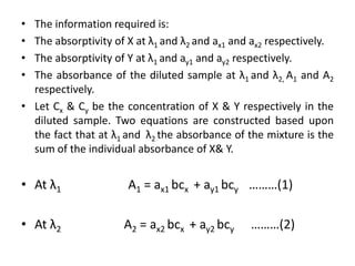• The information required is:
• The absorptivity of X at λ1 and λ2 and ax1 and ax2 respectively.
• The absorptivity of Y at λ1 and ay1 and ay2 respectively.
• The absorbance of the diluted sample at λ1 and λ2, A1 and A2
  respectively.
• Let Cx & Cy be the concentration of X & Y respectively in the
  diluted sample. Two equations are constructed based upon
  the fact that at λ1 and λ2 the absorbance of the mixture is the
  sum of the individual absorbance of X& Y.


• At λ1               A1 = ax1 bcx + ay1 bcy ………(1)

• At λ2              A2 = ax2 bcx + ay2 bcy     ………(2)
 