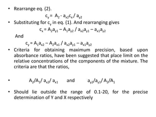 • Rearrange eq. (2).
                    cy = A2 - ax2cx / ay2
• Substituting for cy in eq. (1). And rearranging gives
                cx = A2ay1 – A1ay2 / ax2ay1 – ax1ay2
   And
        cy = A1ax2 – A2ax1 / ax2ay1 – ax1ay2
• Criteria for obtaining maximum precision, based upon
  absorbance ratios, have been suggested that place limit on the
  relative concentrations of the components of the mixture. The
  criteria are that the ratios,

•        A2/A1/ ax2/ ax1   and      ay2/ay1/ A2/A1

• Should lie outside the range of 0.1-20, for the precise
  determination of Y and X respectively
 