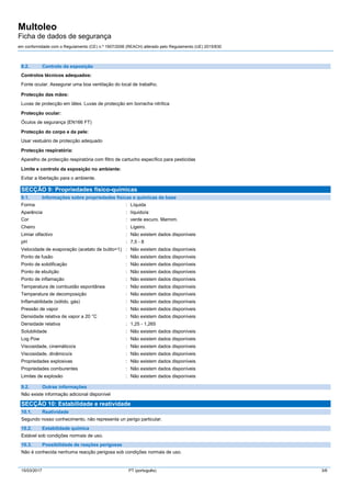 Multoleo
Ficha de dados de segurança
em conformidade com o Regulamento (CE) n.º 1907/2006 (REACH) alterado pelo Regulamento (UE) 2015/830
15/03/2017 PT (português) 3/6
8.2. Controlo da exposição
Controlos técnicos adequados:
Fonte ocular. Assegurar uma boa ventilação do local de trabalho.
Protecção das mãos:
Luvas de protecção em látex. Luvas de protecção em borracha nitrílica
Protecção ocular:
Óculos de segurança (EN166 FT)
Protecção do corpo e da pele:
Usar vestuário de protecção adequado
Protecção respiratória:
Aparelho de protecção respiratória com filtro de cartucho específico para pesticidas
Limite e controlo da exposição no ambiente:
Evitar a libertação para o ambiente.
SECÇÃO 9: Propriedades físico-químicas
9.1. Informações sobre propriedades físicas e químicas de base
Forma : Líquida
Aparência : líquido/a:
Cor : verde escuro. Marrom.
Cheiro : Ligeiro.
Limiar olfactivo : Não existem dados disponíveis
pH : 7,5 - 8
Velocidade de evaporação (acetato de butilo=1) : Não existem dados disponíveis
Ponto de fusão : Não existem dados disponíveis
Ponto de solidificação : Não existem dados disponíveis
Ponto de ebulição : Não existem dados disponíveis
Ponto de inflamação : Não existem dados disponíveis
Temperatura de combustão espontânea : Não existem dados disponíveis
Temperatura de decomposição : Não existem dados disponíveis
Inflamabilidade (sólido, gás) : Não existem dados disponíveis
Pressão de vapor : Não existem dados disponíveis
Densidade relativa de vapor a 20 °C : Não existem dados disponíveis
Densidade relativa : 1,25 - 1,265
Solubilidade : Não existem dados disponíveis
Log Pow : Não existem dados disponíveis
Viscosidade, cinemático/a : Não existem dados disponíveis
Viscosidade, dinâmico/a : Não existem dados disponíveis
Propriedades explosivas : Não existem dados disponíveis
Propriedades comburentes : Não existem dados disponíveis
Limites de explosão : Não existem dados disponíveis
9.2. Outras informações
Não existe informação adicional disponível
SECÇÃO 10: Estabilidade e reatividade
10.1. Reatividade
Segundo nosso conhecimento, não representa un perigo particular.
10.2. Estabilidade química
Estável sob condições normais de uso.
10.3. Possibilidade de reações perigosas
Não é conhecida nenhuma reacção perigosa sob condições normais de uso.
 