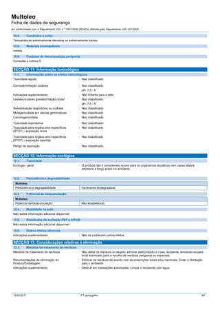Multoleo
Ficha de dados de segurança
em conformidade com o Regulamento (CE) n.º 1907/2006 (REACH) alterado pelo Regulamento (UE) 2015/830
15/03/2017 PT (português) 4/6
10.4. Condições a evitar
Temperaturas extremamente elevadas ou extremamente baixas.
10.5. Materiais incompatíveis
metais.
10.6. Produtos de decomposição perigosos
Consultar a rubrica 5.
SECÇÃO 11: Informação toxicológica
11.1. Informações sobre os efeitos toxicológicos
Toxicidade aguda : Nao classificado
Corrosão/irritação cutânea : Nao classificado
pH: 7,5 - 8
Indicações suplementares : Não irritante para a pele
Lesões oculares graves/irritação ocular : Nao classificado
pH: 7,5 - 8
Sensibilização respiratória ou cutânea : Nao classificado
Mutagenicidade em células germinativas : Nao classificado
Carcinogenicidade : Nao classificado
Toxicidade reprodutiva : Nao classificado
Toxicidade para órgãos-alvo específicos
(STOT) - exposição única
: Nao classificado
Toxicidade para órgãos-alvo específicos
(STOT) - exposição repetida
: Nao classificado
Perigo de aspiração : Nao classificado
SECÇÃO 12: Informação ecológica
12.1. Toxicidade
Ecologia - geral : O produto não é considerado nocivo para os organismos aquáticos nem causa efeitos
adversos a longo prazo no ambiente.
12.2. Persistência e degradabilidade
Multoleo
Persistência e degradabilidade Facilmente biodegradável.
12.3. Potencial de bioacumulação
Multoleo
Potencial de bioacumulação Não estabelecido.
12.4. Mobilidade no solo
Não existe informação adicional disponível
12.5. Resultados da avaliação PBT e mPmB
Não existe informação adicional disponível
12.6. Outros efeitos adversos
Indicações suplementares : Não se conhecem outros efeitos
SECÇÃO 13: Considerações relativas à eliminação
13.1. Métodos de tratamento de resíduos
Métodos de tratamento de resíduos : Não deitar os resíduos no esgoto, eliminar este produto e o seu recipiente, enviando-os para
local autorizado para a recolha de resíduos perigosos ou especiais.
Recomendações de eliminação do
Produto/Embalagem
: Eliminar os resíduos de acordo com as prescrições locais e/ou nacionais. Evitar a libertação
para o ambiente.
Indicações suplementares : Destruir em instalações autorizadas. Limpar o recipiente com água.
 