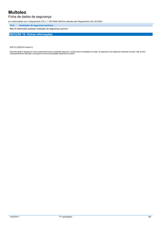 Multoleo
Ficha de dados de segurança
em conformidade com o Regulamento (CE) n.º 1907/2006 (REACH) alterado pelo Regulamento (UE) 2015/830
15/03/2017 PT (português) 6/6
15.2. Avaliação da segurança química
Não foi efectuada qualquer avaliação da segurança química
SECÇÃO 16: Outras informações
SDS EU (REACH Anexo II)
Esta informação é baseada em nosso conhecimento atual e pretendida descrever o produto para as finalidades da saúde, da segurança e de exigências ambientais somente. Não se deve
conseqüentemente interpretar como garantir nenhuma propriedade específica do produto
 