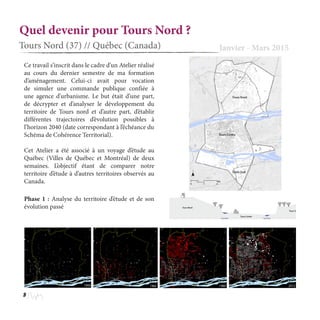 8
Quel devenir pour Tours Nord ?
Tours Nord (37) // Québec (Canada) Janvier - Mars 2015
Phase 1 : Analyse du territoire d’étude et de son
évolution passé
Ce travail s’inscrit dans le cadre d’un Atelier réalisé
au cours du dernier semestre de ma formation
d’aménagement. Celui-ci avait pour vocation
de simuler une commande publique confiée à
une agence d’urbanisme. Le but était d’une part,
de décrypter et d’analyser le développement du
territoire de Tours nord et d’autre part, d’établir
différentes trajectoires d’évolution possibles à
l’horizon 2040 (date correspondant à l’échéance du
Schéma de Cohérence Territorial).
Cet Atelier a été associé à un voyage d’étude au
Québec (Villes de Québec et Montréal) de deux
semaines. L’objectif étant de comparer notre
territoire d’étude à d’autres territoires observés au
Canada.
 