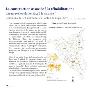 14
La construction associée à la réhabilitation :
une nouvelle solution face à la vavance ?
Communauté de Communes du Canton de Rugles (27) Mai - Juillet 2014
Cetteétudeestunprojettestemenéencollaboration
avec le CAUE (Conseil d’Architecture, d’Urbanisme
et de l’Environnement) du département de l’Eure.
Dans un contexte où la vacance est de plus en
plus abondante, il apparaît comme indispensable
de trouver de nouvelles solutions afin d’enrailler
ce phénomène. En effet, les centres-bourgs
des différents villages qui composent cette
intercommunalité sont désertés au profit de
nouvelles constructions situées en périphérie ou
près des centres urbains et autres pôles d’attraction.
Ceci engendre de nombreuses conséquences
notamment sur l’image et la vie de ces centres-
bourgs.
L’objectif de cette étude pré-opérationnelle est
d’une part, de définir les moyens existants pour
permettre aux acteurs du territoire de réduire le
nombre de logements vacants et d’autre part, de
tester la faisabilité d’une opération combinant
réhabilitations et constructions neuves.
Ceci nécessiterait une réelle implication du pouvoir
politique mais également des différents acteurs de
l’aménagement (constructeurs, particuliers, etc.).
Phase 1 : Analyse de l’état actuel
 