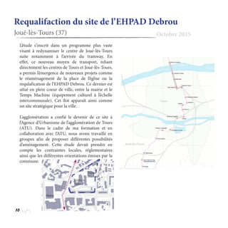 16
Requalifaction du site de l’EHPAD Debrou
Joué-lès-Tours (37) Octobre 2015
L’étude s’inscrit dans un programme plus vaste
visant à redynamiser le centre de Joué-lès-Tours
suite notamment à l’arrivée du tramway. En
effet, ce nouveau moyen de transport, reliant
directement les centres de Tours et Joué-lès-Tours,
a permis l’émergence de nouveaux projets comme
le réaménagement de la place de l’église ou la
requlafication de l’EHPAD Debrou. Ce dernier est
situé en plein coeur de ville, entre la mairie et le
Temps Machine (équipement culturel à l’échelle
intercommunale). Cet îlot apparaît ainsi comme
un site stratégique pour la ville.
L’agglomération a confié le devenir de ce site à
l’Agence d’Urbanisme de l’agglomération de Tours
(ATU). Dans le cadre de ma formation et en
collaboration avec l’ATU, nous avons travaillé en
groupes afin de proposer différentes possibilités
d’aménagement. Cette étude devait prendre en
compte les contraintes locales, réglementaires
ainsi que les différentes orientations émises par la
commune.
http://carto.metro.free.fr/tramway-tours/
Mairie
Temps
Machine
EHPAD
Debrou
 