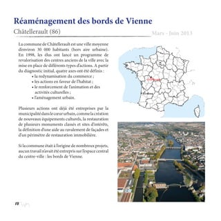 18
Réaménagement des bords de Vienne
Châtellerault (86) Mars - Juin 2013
La commune de Châtellerault est une ville moyenne
d’environ 30 000 habitants (hors aire urbaine).
En 1998, les élus ont lancé un programme de
revalorisation des centres anciens de la ville avec la
mise en place de différents types d’actions. A partir
du diagnostic initial, quatre axes ont été définis :
	 • la redynamisation du commerce ;
	 • les actions en faveur de l’habitat ;
	 • le renforcement de l’animation et des 	
	    activités culturelles ;
	 • l’aménagement urbain.
Plusieurs actions ont déjà été entreprises par la
municipalitédanslecœururbain,commelacréation
de nouveaux équipements culturels, la restauration
de plusieurs monuments classés et sites d’intérêts,
la définition d’une aide au ravalement de façades et
d’un périmètre de restauration immobilière.
Si la commune était à l’origine de nombreux projets,
aucun travail n’avait été entrepris sur l’espace central
du centre-ville : les bords de Vienne.
 