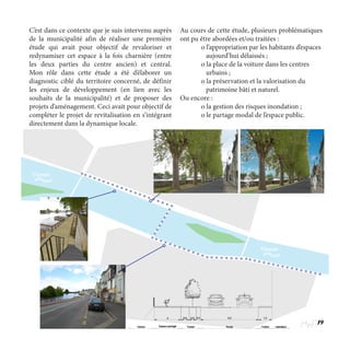 19
C’est dans ce contexte que je suis intervenu auprès
de la municipalité afin de réaliser une première
étude qui avait pour objectif de revaloriser et
redynamiser cet espace à la fois charnière (entre
les deux parties du centre ancien) et central.
Mon rôle dans cette étude a été d’élaborer un
diagnostic ciblé du territoire concerné, de définir
les enjeux de développement (en lien avec les
souhaits de la municipalité) et de proposer des
projets d’aménagement. Ceci avait pour objectif de
compléter le projet de revitalisation en s’intégrant
directement dans la dynamique locale.
Au cours de cette étude, plusieurs problématiques
ont pu être abordées et/ou traitées :
	 o l’appropriation par les habitants d’espaces 	
	    aujourd’hui délaissés ;
	 o la place de la voiture dans les centres 	
	    urbains ;
	 o la préservation et la valorisation du 		
	 patrimoine bâti et naturel.
Ou encore :
	 o la gestion des risques inondation ;  
	 o le partage modal de l’espace public.
Vienne
Vienne
 