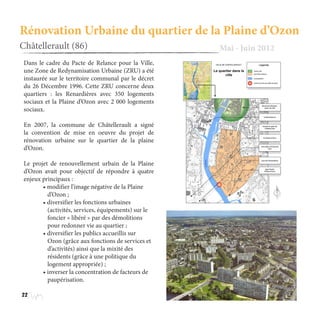22
Rénovation Urbaine du quartier de la Plaine d’Ozon
Châtellerault (86) Mai - Juin 2012
Dans le cadre du Pacte de Relance pour la Ville,
une Zone de Redynamisation Urbaine (ZRU) a été
instaurée sur le territoire communal par le décret
du 26 Décembre 1996. Cette ZRU concerne deux
quartiers : les Renardières avec 350 logements
sociaux et la Plaine d’Ozon avec 2 000 logements
sociaux.
En 2007, la commune de Châtellerault a signé
la convention de mise en oeuvre du projet de
rénovation urbaine sur le quartier de la plaine
d’Ozon.
Le projet de renouvellement urbain de la Plaine
d’Ozon avait pour objectif de répondre à quatre
enjeux principaux :
	 • modifier l’image négative de la Plaine 	
	    d’Ozon ;
	 • diversifier les fonctions urbaines 	 	
	 (activités, services, équipements) sur le
	 foncier « libéré » par des démolitions 	
	    pour redonner vie au quartier ;
	 • diversifier les publics accueillis sur
	 Ozon (grâce aux fonctions de services et 	
	 d’activités) ainsi que la mixité des
	 résidents (grâce à une politique du 		
	    logement appropriée) ;
	 • inverser la concentration de facteurs de 	
	 paupérisation.
 