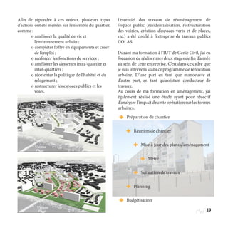23
Afin de répondre à ces enjeux, plusieurs types
d’actions ont été menées sur l’ensemble du quartier,
comme :
	 o améliorer la qualité de vie et 		
	    l’environnement urbain ;
	 o compléter l’offre en équipements et créer 	
	    de l’emploi ;
	 o renforcer les fonctions de services ;
	 o améliorer les dessertes intra-quartier et 	
	    inter-quartiers ;
	 o réorienter la politique de l’habitat et du 	
	    relogement ;
	 o restructurer les espaces publics et les 	
	 voies.
L’essentiel des travaux de réaménagement de
l’espace public (résidentialisation, restructuration
des voiries, création d’espaces verts et de places,
etc.) a été confié à l’entreprise de travaux publics
COLAS.
Durant ma formation à l’IUT de Génie Civil, j’ai eu
l’occasion de réaliser mes deux stages de fin d’année
au sein de cette entreprise. C’est dans ce cadre que
je suis intervenu dans ce programme de rénovation
urbaine. D’une part en tant que manoeuvre et
d’autre part, en tant qu’assistant conducteur de
travaux.
Au cours de ma formation en aménagement, j’ai
également réalisé une étude ayant pour objectif
d’analyser l’impact de cette opération sur les formes
urbaines.
Vienne
Vienne
Préparation de chantier
Réunion de chantier
Mise à jour des plans d’aménagement
Métré
Suituation de travaux
Planning
Budgétisation
 