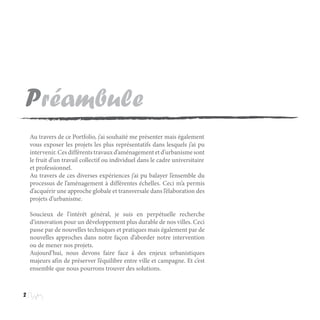 Préambule
2
Au travers de ce Portfolio, j’ai souhaité me présenter mais également
vous exposer les projets les plus représentatifs dans lesquels j’ai pu
intervenir.Cesdifférentstravauxd’aménagementetd’urbanismesont
le fruit d’un travail collectif ou individuel dans le cadre universitaire
et professionnel.
Au travers de ces diverses expériences j’ai pu balayer l’ensemble du
processus de l’aménagement à différentes échelles. Ceci m’a permis
d’acquérir une approche globale et transversale dans l’élaboration des
projets d’urbanisme.
Soucieux de l’intérêt général, je suis en perpétuelle recherche
d’innovation pour un développement plus durable de nos villes. Ceci
passe par de nouvelles techniques et pratiques mais également par de
nouvelles approches dans notre façon d’aborder notre intervention
ou de mener nos projets.
Aujourd’hui, nous devons faire face à des enjeux urbanistiques
majeurs afin de préserver l’équilibre entre ville et campagne. Et c’est
ensemble que nous pourrons trouver des solutions.
 