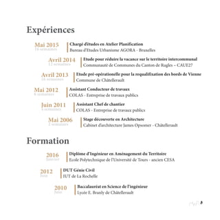 5
Formation
Expériences
Mai 2015
16 semaines
Chargé d’études en Atelier Planification
Bureau d’Etudes Urbanisme AGORA - Bruxelles
Avril 2014
12 semaines
Etude pour réduire la vacance sur le territoire intercommunal
Communauté de Communes du Canton de Rugles – CAUE27
Avril 2013
16 semaines
Etude pré-opérationelle pour la requalifixation des bords de Vienne
Commune de Châtellerault
Mai 2012
6 semaines
Assistant Conducteur de travaux
COLAS - Entreprise de travaux publics
Juin 2011
4 semaines
Assistant Chef de chantier
COLAS - Entreprise de travaux publics
Mai 2006
2 semaines
Stage découverte en Architecture
Cabinet d’architecture James Opsomer - Châtellerault
2016
Janvier
Diplôme d’Ingénieur en Aménagement du Territoire
Ecole Polytechnique de l’Université de Tours - ancien CESA
2012
Juin
DUT Génie Civil
IUT de La Rochelle
2010
Juin
Baccalauréat en Science de l’ingénieur
Lycée E. Branly de Châtellerault
 