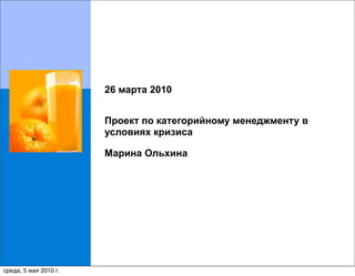 26 марта 2010


                       Проект по категорийному менеджменту в
                       условиях кризиса

                       Марина Ольхина




                                                               1
среда, 5 мая 2010 г.
 