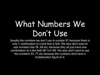 What Numbers We 
Don’t Use 
Usually the numbers we don’t use is number 81 because there is 
only 1 combination to it and that is 9x9. We also don't want to 
use numbers like 36 ,49 etc. because they all just have one 
combination to it like 6x6=36 7x7=49. We also don't want to use 
the numbers 33, 77 etc because the numbers dont have a 
multiplication figure to it. 
 