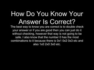How Do You Know Your 
Answer Is Correct? 
The best way to know you are correct is to double check 
your answer or if you are good then you can just do it 
without checking, however that way is not going to be 
safe. I also know that the number 0 has the most 
combinations to it because there is 0x1 0x2 0x3 etc and 
also 1x0 2x0 3x0 etc. 
 