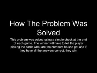 How The Problem Was 
Solved 
This problem was solved using a simple check at the end 
of each game. The winner will have to tell the player 
picking the cards what are the numbers he/she got and if 
they have all the answers correct, they win. 
 