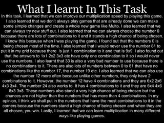 What I learnt In This Task 
In this task, I learned that we can improve our multiplication speed by playing this game. 
I also learned that we don’t always play games that are already done we can make 
some simple changes and create a whole new game like Multo. I also learned that we 
can always try new stuff out. I also learned that we can always choose the number 0 
because there are lots of combinations to it and it stands a high chance of being chosen. 
I know this because when I was playing the game, I found out that the numbers 0 is 
being chosen most of the time. I also learned that I would never use the number 81 to 
put it in my grid because there is just 1 combination to it and that is 9x9. I also found out 
that the answers to 1x1 2x2 3x3 etc have only one combination to it so i would never 
use the numbers. I also learnt that 33 is also a very bad number to use because there is 
no combinations to it. There are also lots of numbers between 0 to 81 that have no 
combinations like the number 17, the number 19 etc. I also learned that we can also use 
the number 12 more often because unlike other numbers, they only have 2 
combinations to it. However, the number 12 have 4 combinations and they are 6x2 2x6 
4x3 3x4. The number 24 also works to. It has 4 combinations to it and they are 6x4 4x6 
8x3 3x8. These numbers also stand a very high chance of being chosen but the 
chances are not higher than the numbers that has more than 4 combinations. In my 
opinion, I think we shall put in the numbers that have the most combinations to it in the 
corners because the numbers stand a high chance of being chosen and when they are 
all chosen, you win. Lastly, I learned that we can learn multiplication in many different 
ways like playing games. 
