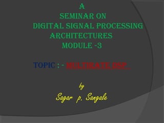 A 
seminAr on 
DigitAl signAl processing 
Architectures 
moDule -3 
topic : - multirAte Dsp 
by 
Sagar p. Sangale 
 